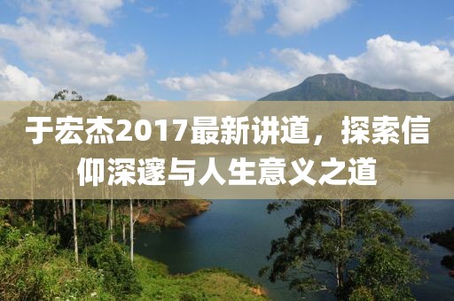 于宏杰2017最新讲道，探索信仰深邃与人生意义之道