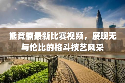 熊竞楠最新比赛视频，展现无与伦比的格斗技艺风采