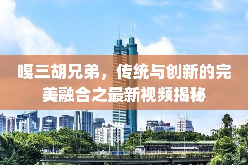 嘎三胡兄弟，传统与创新的完美融合之最新视频揭秘