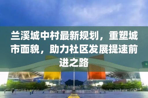 兰溪城中村最新规划，重塑城市面貌，助力社区发展提速前进之路