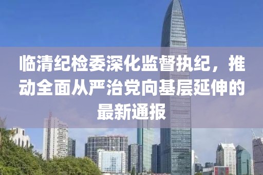 临清纪检委深化监督执纪，推动全面从严治党向基层延伸的最新通报