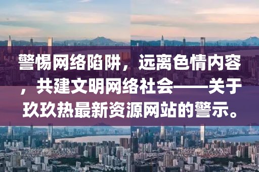 警惕网络陷阱，远离色情内容，共建文明网络社会——关于玖玖热最新资源网站的警示。