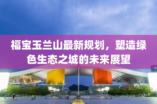 福宝玉兰山最新规划，塑造绿色生态之城的未来展望