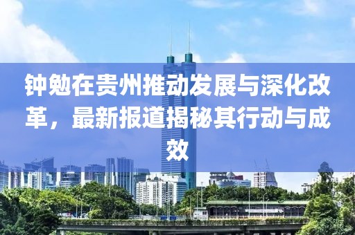 钟勉在贵州推动发展与深化改革，最新报道揭秘其行动与成效