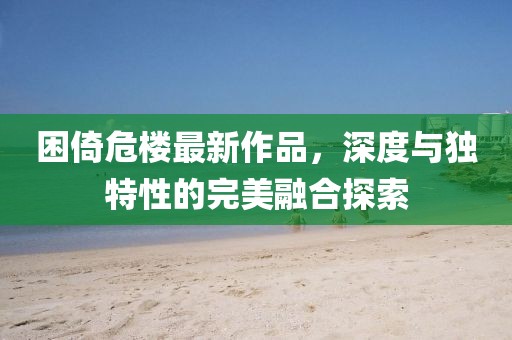 困倚危楼最新作品，深度与独特性的完美融合探索