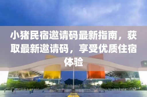 小猪民宿邀请码最新指南，获取最新邀请码，享受优质住宿体验