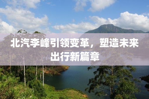北汽李峰引领变革，塑造未来出行新篇章