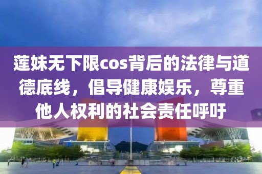 莲妹无下限cos背后的法律与道德底线，倡导健康娱乐，尊重他人权利的社会责任呼吁