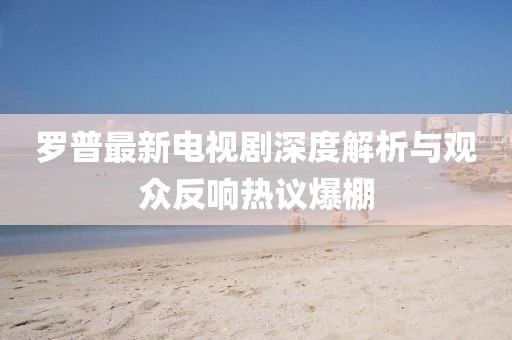 罗普最新电视剧深度解析与观众反响热议爆棚