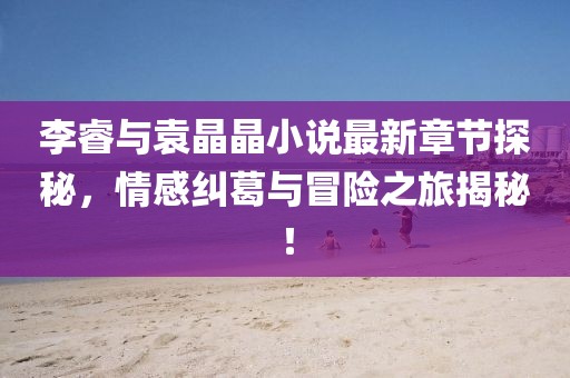 李睿与袁晶晶小说最新章节探秘，情感纠葛与冒险之旅揭秘！