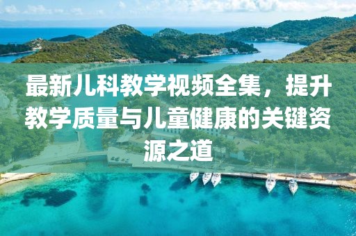 最新儿科教学视频全集，提升教学质量与儿童健康的关键资源之道