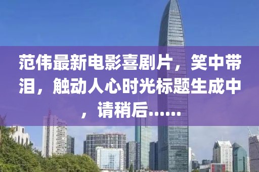 范伟最新电影喜剧片，笑中带泪，触动人心时光标题生成中，请稍后......