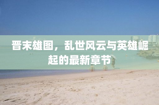 晋末雄图，乱世风云与英雄崛起的最新章节