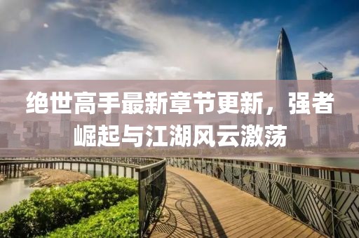 绝世高手最新章节更新，强者崛起与江湖风云激荡