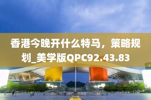 香港今晚开什么特马，策略规划_美学版QPC92.43.83
