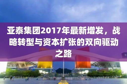 亚泰集团2017年最新增发，战略转型与资本扩张的双向驱动之路