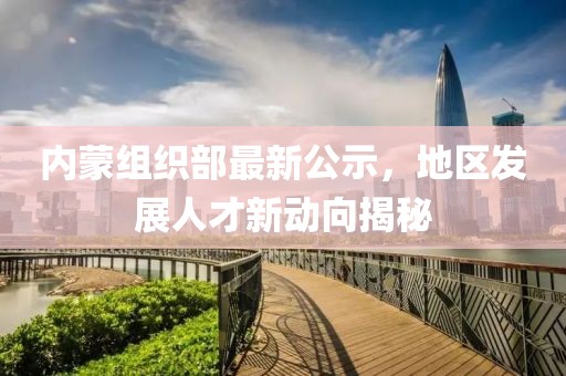 内蒙组织部最新公示，地区发展人才新动向揭秘