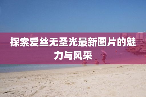 探索爱丝无圣光最新图片的魅力与风采
