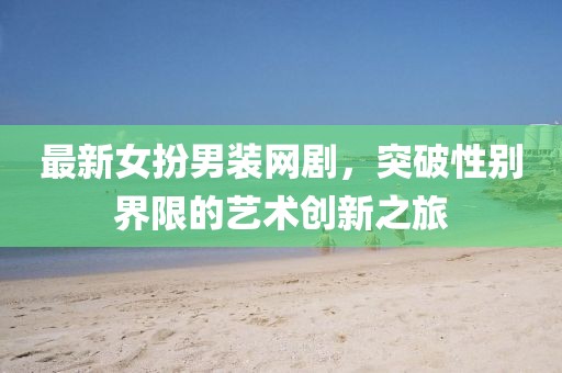 最新女扮男装网剧，突破性别界限的艺术创新之旅