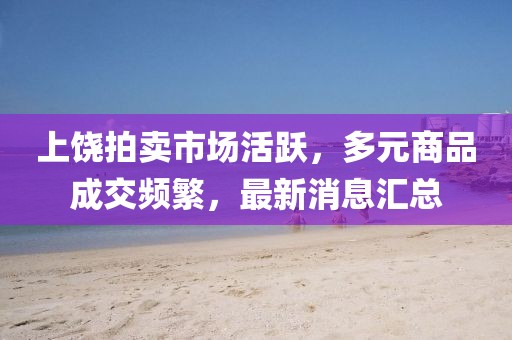 上饶拍卖市场活跃，多元商品成交频繁，最新消息汇总