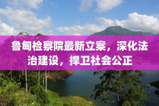 鲁甸检察院最新立案，深化法治建设，捍卫社会公正