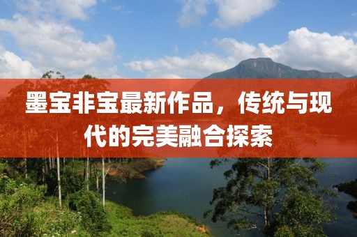 墨宝非宝最新作品，传统与现代的完美融合探索