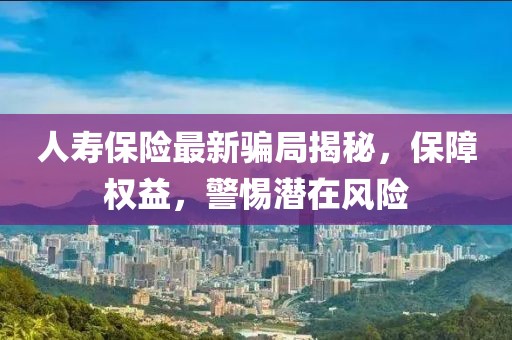 人寿保险最新骗局揭秘，保障权益，警惕潜在风险