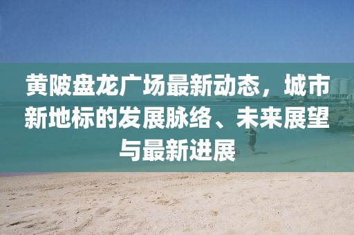黄陂盘龙广场最新动态，城市新地标的发展脉络、未来展望与最新进展