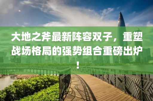大地之斧最新阵容双子，重塑战场格局的强势组合重磅出炉！