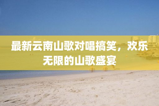 最新云南山歌对唱搞笑，欢乐无限的山歌盛宴