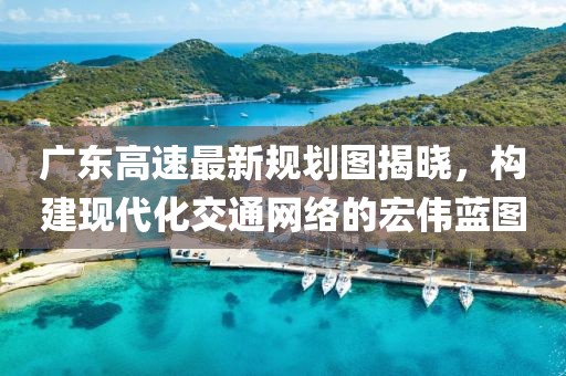 广东高速最新规划图揭晓，构建现代化交通网络的宏伟蓝图