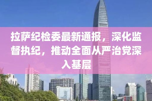 拉萨纪检委最新通报，深化监督执纪，推动全面从严治党深入基层