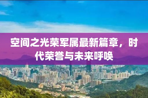 空间之光荣军属最新篇章，时代荣誉与未来呼唤