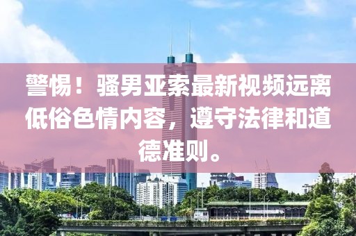 警惕！骚男亚索最新视频远离低俗色情内容，遵守法律和道德准则。