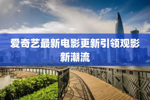 爱奇艺最新电影更新引领观影新潮流