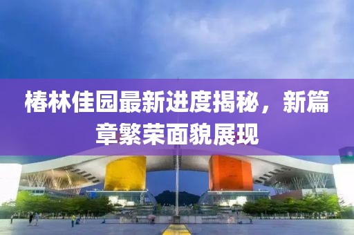 椿林佳园最新进度揭秘，新篇章繁荣面貌展现