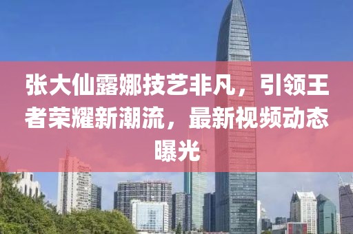 张大仙露娜技艺非凡，引领王者荣耀新潮流，最新视频动态曝光