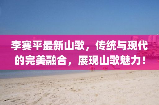 李赛平最新山歌，传统与现代的完美融合，展现山歌魅力！