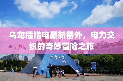 乌龙插错电最新番外，电力交织的奇妙冒险之旅