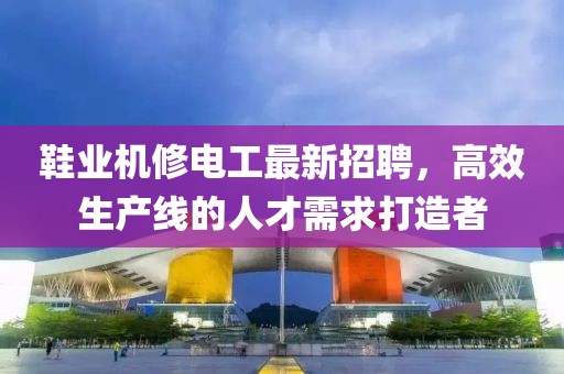 鞋业机修电工最新招聘，高效生产线的人才需求打造者