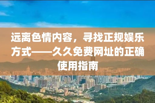 远离色情内容，寻找正规娱乐方式——久久免费网址的正确使用指南