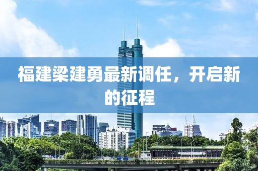 福建梁建勇最新调任，开启新的征程