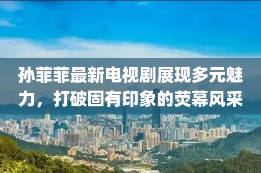 孙菲菲最新电视剧展现多元魅力，打破固有印象的荧幕风采