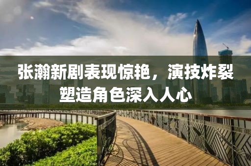 张瀚新剧表现惊艳，演技炸裂塑造角色深入人心