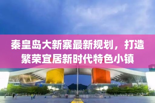 秦皇岛大新寨最新规划，打造繁荣宜居新时代特色小镇