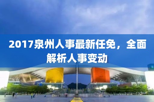 2017泉州人事最新任免，全面解析人事变动