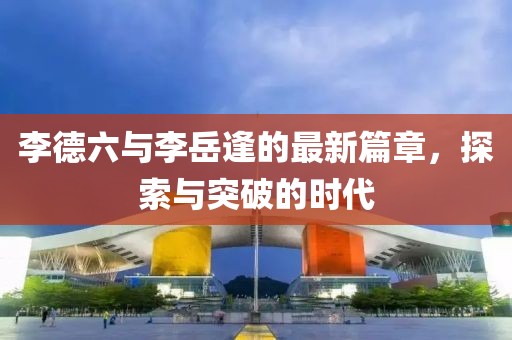 李德六与李岳逢的最新篇章，探索与突破的时代