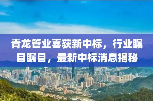 青龙管业喜获新中标，行业瞩目瞩目，最新中标消息揭秘