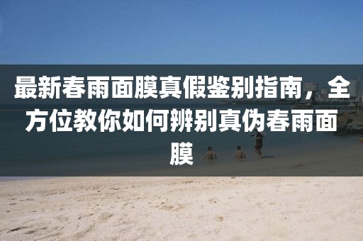 最新春雨面膜真假鉴别指南，全方位教你如何辨别真伪春雨面膜