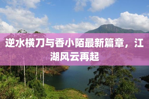 逆水横刀与香小陌最新篇章，江湖风云再起